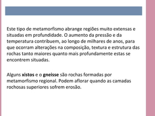 Este tipo de metamorfismo abrange regiões muito extensas e
situadas em profundidade. O aumento da pressão e da
temperatura contribuem, ao longo de milhares de anos, para
que ocorram alterações na composição, textura e estrutura das
rochas tanto maiores quanto mais profundamente estas se
encontrem situadas.

Alguns xistos e o gneisse são rochas formadas por
metamorfismo regional. Podem aflorar quando as camadas
rochosas superiores sofrem erosão.
 