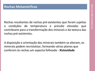ROCHAS METAMÓRFICAS
Rochas Metamórficas



Rochas resultantes de rochas pré-existentes que foram sujeitas
a condições de temperatura e pressão elevadas que
contribuem para a transformação dos minerais e da textura das
rochas pré-existentes.

A disposição e orientação dos minerais também se alteram, os
minerais podem recristalizar, formando vários planos que
conferem às rochas um aspecto folheado - Xistosidade
 