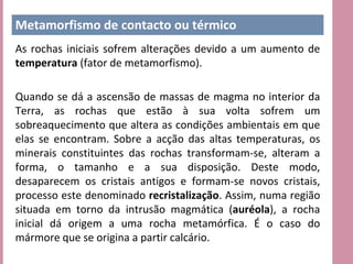 Metamorfismo de contacto ou térmico
As rochas iniciais sofrem alterações devido a um aumento de
temperatura (fator de metamorfismo).

Quando se dá a ascensão de massas de magma no interior da
Terra, as rochas que estão à sua volta sofrem um
sobreaquecimento que altera as condições ambientais em que
elas se encontram. Sobre a acção das altas temperaturas, os
minerais constituintes das rochas transformam-se, alteram a
forma, o tamanho e a sua disposição. Deste modo,
desaparecem os cristais antigos e formam-se novos cristais,
processo este denominado recristalização. Assim, numa região
situada em torno da intrusão magmática (auréola), a rocha
inicial dá origem a uma rocha metamórfica. É o caso do
mármore que se origina a partir calcário.
 