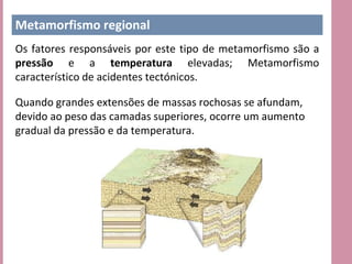 Metamorfismo regional
Os fatores responsáveis por este tipo de metamorfismo são a
pressão e a temperatura elevadas; Metamorfismo
característico de acidentes tectónicos.

Quando grandes extensões de massas rochosas se afundam,
devido ao peso das camadas superiores, ocorre um aumento
gradual da pressão e da temperatura.
 