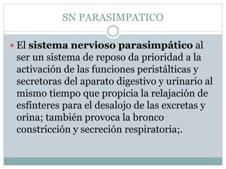 SN PARASIMPATICO 
 El sistema nervioso parasimpático al 
ser un sistema de reposo da prioridad a la 
activación de las funciones peristálticas y 
secretoras del aparato digestivo y urinario al 
mismo tiempo que propicia la relajación de 
esfínteres para el desalojo de las excretas y 
orina; también provoca la bronco 
constricción y secreción respiratoria;. 
 