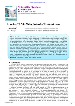 Scientific Review
ISSN: 2412-2599
Vol. 1, No. 2, pp: 21-35, 2015
URL: http://arpgweb.com/?ic=journal&journal=10&info=aims
*Corresponding Author
21
Academic Research Publishing Group
Extending TCP the Major Protocol of Transport Layer
Ashis Saklani* Assistant Professor, Dept. of CSE, BTKIT, Dwarahat-263653 Uttarakhand India
Vishal Gupta Assistant Professor, Dept. of CSE, BTKIT, Dwarahat-263653 Uttarakhand India
1. Introduction
We know that the Internet was designed to be extensible; routers only care about IP headers, not what
the packets contain, and protocols such as IP and TCP were designed with options fields that could be used to
add additional functionality. The great virtue of the Internet was always that it was stupid; it did no task
especially well, but it was extremely ﬂexible and general, allowing a proliferation of protocols and applications
that the orig- inal designers could never have foreseen. Bandwidth and tunneling are two aspects we can’t neglect.
However unfortunately the Internet, as it is deployed, is no longer the Internet as it was designed. IP
options have been unusable for twenty years [1] as they cause routers to process packets on their slow path.
Above IP, the Internet has benefited (or sufered, depending on your viewpoint) from decades of
optimizations and security enhancements. To improve performance [2-5], reduce security exposure [6, 7],
enhance control, and work around address space shortages [8], the Internet has experienced an invasion of
middleboxes that do care about what the packets contain, and perform processing at layer 4 or higher within the
network. The problem now faced by designers of new protocols is that there is no longer a well-defined or
understood way to extend network functionality, short of implementing everything over HTTP [9]. Recently
we have been working on adding both multipath support [10] and native encryption [11] to TCP. The obvious way
to do this, in both cases, is to use TCP options. In the case of multipath, we would also like to stripe data across
more than one path. At the end systems, the protocol design issues were mostly conventional.
However, it became increasingly clear that no one, not the IETF, not the network operators, and not the
OS vendors, knew what will and what will not pass through all the middleboxes as they are currently deployed
and configured. Will TCP options pass unchanged? If the sequence space has holes, what happens? If a
retransmission has different data than the original, which arrives? Are TCP segments coalesced or
resegmented? These and many more questions are crucial to answer if protocol designers are to extend TCP in a
deployable way. Or have we already lost the ability to extend TCP, just like we did two decades ago for IP?
In this paper we present the results from a measurement study conducted from 142 networks in 24
countries, including cellular, WiFi and wired networks, public and private networks, residential, commercial and
academic networks. We actively probe the network to elicit middlebox responses that violate the end-to-end
transparency of the original Internet architecture. We focus on TCP, not only because it is by far the most
Abstract: As We've known for a while that the Internet is classified as a result of the race to optimise
existing applications or en- hance security. Sometimes NATs, performance-enhancing-proxies, firewalls and
traffic normalizers are only a few of the middle- boxes that are deployed in the network and look beyond
the IP header to do their job. IP itself can't be extended because "IP options are not an option" [1]. Is the same
true for TCP? In this Research we develop a methodology for evaluating middlebox behavior relating to
TCP extensions and present the results of measurements conducted from multiple Survival points. The
shortest answer is that Yes we can still extend TCP, but extensions' design is very constrained as it needs to
take into account prevalent middlebox behaviors. For instance, absolute sequence numbers cannot be
embedded in options, as middleboxes can rewrite ISN and preserve undefined options. Sequence numbering
also must be consistent for a TCP connection, because many middleboxes only allow through contiguous
ﬂows. We used these findings to analyze three proposed extensions to TCP. We find that MPTCP is likely to
work correctly in the Internet or fall-back to regular TCP. TcpCrypt seems ready to be deployed, however it is
fragile if resegmentation does happen for instance with hardware ofﬂoad. Finally, TCP extended options in
its current form is not safe to deploy.
Keywords: TCP; Protocol; Transport Layer; TcpCrypt; Networks.
 
