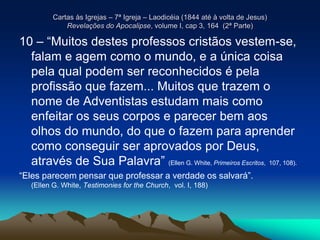 Cartas às Igrejas – 7ª Igreja – Laodicéia (1844 até à volta de Jesus)
Revelações do Apocalipse, volume I, cap 3, 164 (2ª Parte)
10 – “Muitos destes professos cristãos vestem-se,
falam e agem como o mundo, e a única coisa
pela qual podem ser reconhecidos é pela
profissão que fazem... Muitos que trazem o
nome de Adventistas estudam mais como
enfeitar os seus corpos e parecer bem aos
olhos do mundo, do que o fazem para aprender
como conseguir ser aprovados por Deus,
através de Sua Palavra” (Ellen G. White, Primeiros Escritos, 107, 108).
“Eles parecem pensar que professar a verdade os salvará”.
(Ellen G. White, Testimonies for the Church, vol. I, 188)
 