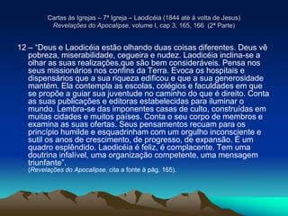 Cartas às Igrejas – 7ª Igreja – Laodicéia (1844 até à volta de Jesus)
Revelações do Apocalipse, volume I, cap 3, 165, 166 (2ª Parte)
12 – “Deus e Laodicéia estão olhando duas coisas diferentes. Deus vê
pobreza, miserabilidade, cegueira e nudez. Laodicéia inclina-se a
olhar as suas realizações,que são bem consideráveis. Pensa nos
seus missionários nos confins da Terra. Evoca os hospitais e
dispensários que a sua riqueza edificou e que a sua generosidade
mantém. Ela contempla as escolas, colégios e faculdades em que
se propõe a guiar sua juventude no caminho do que é direito. Conta
as suas publicações e editoras estabelecidas para iluminar o
mundo. Lembra-se das imponentes casas de culto, construídas em
muitas cidades e muitos países. Conta o seu corpo de membros e
examina as suas ofertas. Seus pensamentos recuam para os
princípio humilde e esquadrinham com um orgulho inconsciente e
sutil os anos de crescimento, de progresso, de expansão. É um
quadro esplêndido. Laodicéia é feliz, é complacente. Tem uma
doutrina infalível, uma organização competente, uma mensagem
triunfante”.
(Revelações do Apocalipse, cita a fonte à pág. 165).
 