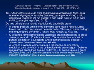Cartas às Igrejas – 7ª Igreja – Laodicéia (1844 até à volta de Jesus)
Revelações do Apocalipse, volume I, cap 3, 166, 167, 168 (2ª Parte)
13 – “Aconselho-te que de mim compres ouro provado no fogo, para
que te enriqueças; e vestidos brancos, para que te vistas, e não
apareça a vergonha da tua nudez; e que unjas os teus olhos com
colírio, para que vejas” (Ap 3:18).
Os três principais ramos de negócios de Laodicéia eram:
• A cidade possuía um sistema bancário para toda a região. Dizia:
temos ouro, não precisamos de mais nada. “O ouro provado no fogo
é a fé que opera por amor”. (Ellen G. White, Parábolas de Jesus, 158).
• O segundo ramo comercial de Laodicéia era o mercado de lã preta.
Jesus, porém, diz: Vocês estão nus. “Os vestidos brancos são a
pureza de caráter, a justiça de Cristo comunicada ao pecador”.
(Ellen G. White, Testemunhos Seletos, vol I, 477, 478).
• A terceira atividade comercial era a fabricação de um colírio
medicinal para os olhos; mas os laodiceanos eram cegos. “Deixem
que a graça divina lhes ilumine as trevas... O colírio, que é a graça
de Deus, lhes dará claro discernimento das coisas espirituais, e
indicará o pecado”. (Ellen G. White, Testemunhos Seletos, vol. I, 329).
 