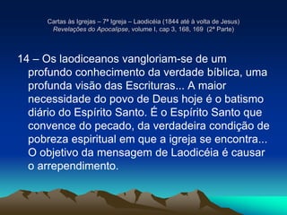 Cartas às Igrejas – 7ª Igreja – Laodicéia (1844 até à volta de Jesus)
Revelações do Apocalipse, volume I, cap 3, 168, 169 (2ª Parte)
14 – Os laodiceanos vangloriam-se de um
profundo conhecimento da verdade bíblica, uma
profunda visão das Escrituras... A maior
necessidade do povo de Deus hoje é o batismo
diário do Espírito Santo. É o Espírito Santo que
convence do pecado, da verdadeira condição de
pobreza espiritual em que a igreja se encontra...
O objetivo da mensagem de Laodicéia é causar
o arrependimento.
 