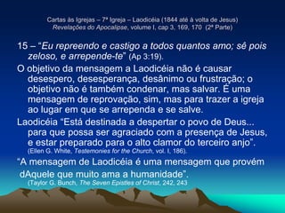 Cartas às Igrejas – 7ª Igreja – Laodicéia (1844 até à volta de Jesus)
Revelações do Apocalipse, volume I, cap 3, 169, 170 (2ª Parte)
15 – “Eu repreendo e castigo a todos quantos amo; sê pois
zeloso, e arrepende-te” (Ap 3:19).
O objetivo da mensagem a Laodicéia não é causar
desespero, desesperança, desânimo ou frustração; o
objetivo não é também condenar, mas salvar. É uma
mensagem de reprovação, sim, mas para trazer a igreja
ao lugar em que se arrependa e se salve.
Laodicéia “Está destinada a despertar o povo de Deus...
para que possa ser agraciado com a presença de Jesus,
e estar preparado para o alto clamor do terceiro anjo”.
(Ellen G. White, Testemonies for the Church, vol. I, 186).
“A mensagem de Laodicéia é uma mensagem que provém
dAquele que muito ama a humanidade”.
(Taylor G. Bunch, The Seven Epistles of Christ, 242, 243
 