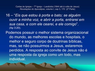 Cartas às Igrejas – 7ª Igreja – Laodicéia (1844 até à volta de Jesus)
Revelações do Apocalipse, volume I, cap 3, 170 (2ª Parte)
16 – “Eis que estou à porta e bato; se alguém
ouvir a minha voz, e abrir a porta, entrarei em
sua casa, e com ele cearei, e ele comigo”.
(Ap 3:20).
Podemos possuir o melhor sistema organizacional
do mundo, as melhores escolas e hospitais, o
melhor e seguro corpo de doutrinas bíblicas,
mas, se não possuirmos a Jesus, estaremos
perdidos. A resposta ao convite de Jesus não é
uma resposta da igreja como um todo, mas
individual.
 