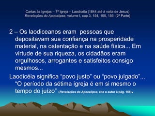Cartas às Igrejas – 7ª Igreja – Laodicéia (1844 até à volta de Jesus)
Revelações do Apocalipse, volume I, cap 3, 154, 155, 156 (2ª Parte)
2 – Os laodiceanos eram pessoas que
depositavam sua confiança na prosperidade
material, na ostentação e na saúde física... Em
virtude de sua riqueza, os cidadãos eram
orgulhosos, arrogantes e satisfeitos consigo
mesmos...
Laodicéia significa “povo justo” ou “povo julgado”...
“O período da sétima igreja é em si mesmo o
tempo do juízo” (Revelações do Apocalipse, cita o autor à pág. 156).
 