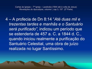 Cartas às Igrejas – 7ª Igreja – Laodicéia (1844 até à volta de Jesus)
Revelações do Apocalipse, volume I, cap 3, 157 (2ª Parte)
4 – A profecia de Dn 8:14 “Até duas mil e
trezentas tardes e manhãs e o Santuário
será purificado”, indicou um período que
se estenderia de 457 a. C. a 1844 d. C.,
quando iniciou realmente a purificação do
Santuário Celestial, uma obra de juízo
realizada no lugar Santíssimo.
 