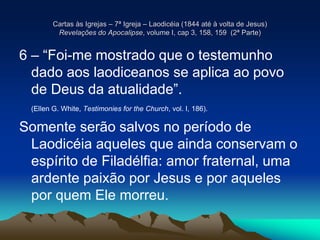Cartas às Igrejas – 7ª Igreja – Laodicéia (1844 até à volta de Jesus)
Revelações do Apocalipse, volume I, cap 3, 158, 159 (2ª Parte)
6 – “Foi-me mostrado que o testemunho
dado aos laodiceanos se aplica ao povo
de Deus da atualidade”.
(Ellen G. White, Testimonies for the Church, vol. I, 186).
Somente serão salvos no período de
Laodicéia aqueles que ainda conservam o
espírito de Filadélfia: amor fraternal, uma
ardente paixão por Jesus e por aqueles
por quem Ele morreu.
 