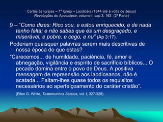 Cartas às Igrejas – 7ª Igreja – Laodicéia (1844 até à volta de Jesus)
Revelações do Apocalipse, volume I, cap 3, 163 (2ª Parte)
9 – “Como dizes: Rico sou, e estou enriquecido, e de nada
tenho falta; e não sabes que és um desgraçado, e
miserável, e pobre, e cego, e nu” (Ap 3:17).
Poderiam quaisquer palavras serem mais descritivas de
nossa época do que estas?
“Carecemos... de humildade, paciência, fé, amor e
abnegação, vigilância e espírito de sacrifício bíblicos... O
pecado domina entre o povo de Deus. A positiva
mensagem de repreensão aos laodiceanos, não é
acatada... Faltam-lhes quase todos os requisitos
necessários ao aperfeiçoamento do caráter cristão”.
(Ellen G. White, Testemunhos Seletos, vol. I, 327-328).
 