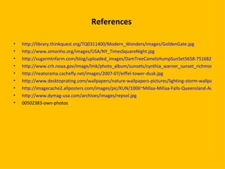 References  http://library.thinkquest.org/TQ0311400/Modern_Wonders/images/GoldenGate.jpg http://www.simonho.org/images/USA/NY_TimesSquareNight.jpg http://sugarmtnfarm.com/blog/uploaded_images/DamTreeCamelsHumpSunSet5658-751682.jpg http://www.crh.noaa.gov/Image/lmk/photo_album/sunsets/cynthia_warner_sunset_richmondky_2005_med.jpg http://neatorama.cachefly.net/images/2007-07/eiffel-tower-dusk.jpg http://www.desktoprating.com/wallpapers/nature-wallpapers-pictures/lighting-storm-wallpaper.jpg http://imagecache2.allposters.com/images/pic/KUN/1006~Millaa-Millaa-Falls-Queensland-Australia-Posters.jpg http://www.dymag-usa.com/archives/images/repsol.jpg 00502383-own-photos  