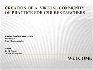 CREATION OF A  VIRTUAL COMMUNITY OF PRACTICE FOR CSR RESEARCHERS WELCOME Master thesis presentation Kevin Rijke Arjen Kleinherenbrink Tutors Dr. J.J. Jonker Dr. W.P.M. Martens 