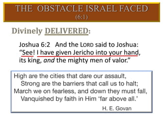 Joshua 6:2 And the LORD said to Joshua:
“See! I have given Jericho into your hand,
its king, and the mighty men of valor.”
High are the cities that dare our assault,
Strong are the barriers that call us to halt;
March we on fearless, and down they must fall,
Vanquished by faith in Him ‘far above all.’
H. E. Govan
 