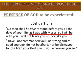 Joshua 1:5, 9
5No man shall be able to stand before you all the
days of your life; as I was with Moses, so I will be
with you. I will not leave you nor forsake you.
9 Have I not commanded you? Be strong and of
good courage; do not be afraid, nor be dismayed,
for the LORD your God is with you wherever you go.”
 