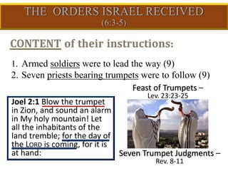 1. Armed soldiers were to lead the way (9)
2. Seven priests bearing trumpets were to follow (9)
Joel 2:1 Blow the trumpet
in Zion, and sound an alarm
in My holy mountain! Let
all the inhabitants of the
land tremble; for the day of
the LORD is coming, for it is
at hand:
Feast of Trumpets –
Lev. 23:23-25
Seven Trumpet Judgments –
Rev. 8-11
 