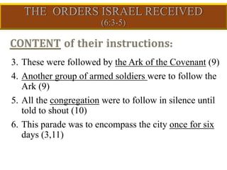 3. These were followed by the Ark of the Covenant (9)
4. Another group of armed soldiers were to follow the
Ark (9)
5. All the congregation were to follow in silence until
told to shout (10)
6. This parade was to encompass the city once for six
days (3,11)
 