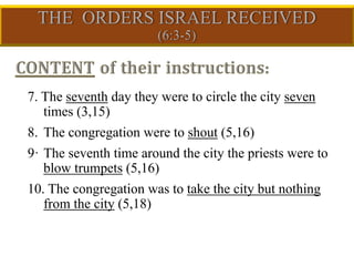 7. The seventh day they were to circle the city seven
times (3,15)
8. The congregation were to shout (5,16)
9· The seventh time around the city the priests were to
blow trumpets (5,16)
10. The congregation was to take the city but nothing
from the city (5,18)
 