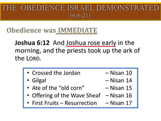 • Crossed the Jordan – Nisan 10
• Gilgal – Nisan 14
• Ate of the “old corn” – Nisan 15
• Offering of the Wave Sheaf – Nisan 16
• First Fruits – Resurrection – Nisan 17
Joshua 6:12 And Joshua rose early in the
morning, and the priests took up the ark of
the LORD.
 