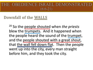 20 So the people shouted when the priests
blew the trumpets. And it happened when
the people heard the sound of the trumpet,
and the people shouted with a great shout,
that the wall fell down flat. Then the people
went up into the city, every man straight
before him, and they took the city.
 