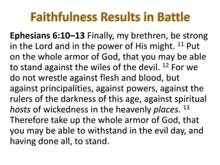 Ephesians 6:10–13 Finally, my brethren, be strong
in the Lord and in the power of His might. 11 Put
on the whole armor of God, that you may be able
to stand against the wiles of the devil. 12 For we
do not wrestle against flesh and blood, but
against principalities, against powers, against the
rulers of the darkness of this age, against spiritual
hosts of wickedness in the heavenly places. 13
Therefore take up the whole armor of God, that
you may be able to withstand in the evil day, and
having done all, to stand.
 