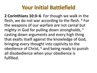 2 Corinthians 10:3–6 For though we walk in the
flesh, we do not war according to the flesh. 4 For
the weapons of our warfare are not carnal but
mighty in God for pulling down strongholds, 5
casting down arguments and every high thing
that exalts itself against the knowledge of God,
bringing every thought into captivity to the
obedience of Christ, 6 and being ready to punish
all disobedience when your obedience is
fulfilled.
 