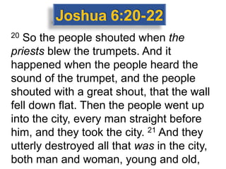 20 So the people shouted when the
priests blew the trumpets. And it
happened when the people heard the
sound of the trumpet, and the people
shouted with a great shout, that the wall
fell down flat. Then the people went up
into the city, every man straight before
him, and they took the city. 21 And they
utterly destroyed all that was in the city,
both man and woman, young and old,
 