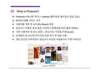 What is Pinterest?
 Pinterest= Pin (콕! 찍다) + Interest (흥미로운,재미있는,관심 있는)
 2010년 03월 서비스 시작
 사용자를 위한 핀 보드(Pin Board) 제공
 관심사나 이벤트 등과 같은 사진이나 동영상을 테마 별로 핀(Pin)
 다른 사용자의 핀 보드 방문-> 관심 있는 사진을 리핀(re-pin)
 상대방의 핀 보드에 라이크로 호감 표시 및 댓글 소통
 개인 공간은 지켜주면서 관심사가 비슷한 사람들끼리 커뮤니케이션
01
<Pinterest 메인화면>
 