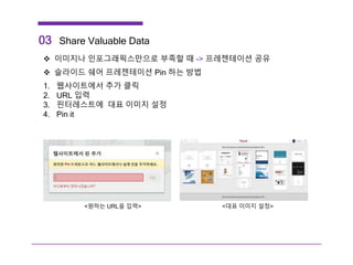 03 Share Valuable Data
 이미지나 인포그래픽스만으로 부족할 때 -> 프레젠테이션 공유
 슬라이드 쉐어 프레젠테이션 Pin 하는 방법
1. 웹사이트에서 추가 클릭
2. URL 입력
3. 핀터레스트에 대표 이미지 설정
4. Pin it
<원하는 URL을 입력> <대표 이미지 설정>
 