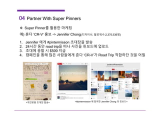 04 Partner With Super Pinners
 Super Pinner를 활용한 마케팅
예) 혼다 ‘CR-V’ 홍보 -> Jennifer Chong(디자이너, 팔로워수:2,375,536명)
1. Jennifer 에게 #pintermisson 초대장을 발송
2. 24시간 동안 road trip을 떠나 사진을 핀보드에 업로드
3. 초대에 응할 시 $500 지급
4. 캠페인을 통해 많은 사람들에게 혼다 ‘CR-V’가 Road Trip 적합하단 것을 어필
<개인맞춤 초대장 발송> <#pintermission 에 참여한 Jennifer Chong 의 핀보드>
 