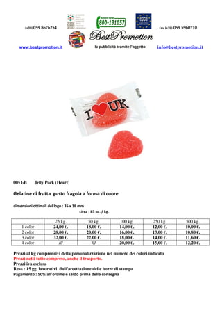 (+39) 059 8676254 fax (+39) 059 5960710
www.bestpromotion.it info@bestpromotion.it
0051-B Jelly Pack (Heart)
Gelatine di frutta gusto fragola a forma di cuore
dimensioni ottimali del logo : 35 x 16 mm
circa : 85 pz. / kg.
25 kg. 50 kg. 100 kg. 250 kg. 500 kg.
1 color 24,00 €. 18,00 €. 14,00 €. 12,00 €. 10,00 €.
2 color 28,00 €. 20,00 €. 16,00 €. 13,00 €. 10,80 €.
3 color 32,00 €. 22,00 €. 18,00 €. 14,00 €. 11,60 €.
4 color /// /// 20,00 €. 15,00 €. 12,20 €.
Prezzi al kg comprensivi della personalizzazione nel numero dei colori indicato
Prezzi netti tutto compreso, anche il trasporto.
Prezzi iva esclusa
Resa : 15 gg. lavorativi dall’accettazione delle bozze di stampa
Pagamento : 50% all’ordine e saldo prima della consegna
 