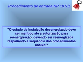 Procedimento de entrada NR 10.5.1




“O estado de instalação desenergizado deve
     ser mantido até a autorização para
  reenergização, devendo ser reenergizada
respeitando a sequência dos procedimentos
                  abaixo:”
 