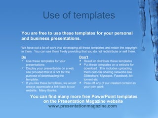 Use of templates 
You are free to use these templates for your personal 
and business presentations. 
We have put a lot of work into developing all these templates and retain the copyright 
in them. You can use them freely providing that you do not redistribute or sell them. 
Do 
? Use these templates for your 
presentations 
? Display your presentation on a web 
site provided that it is not for the 
purpose of downloading the 
template. 
? If you like these templates, we would 
always appreciate a link back to our 
website. Many thanks. 
Dont 
? Resell or distribute these templates 
? Put these templates on a website for 
download. This includes uploading 
them onto file sharing networks like 
ݺߣshare, Myspace, Facebook, bit 
torrent etc 
? Pass off any of our created content as 
your own work 
You can find many more free PowerPoint templates 
on the Presentation Magazine website 
www.presentationmagazine.com 
