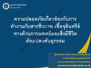 ความปลอดภัยเกี่ยวข้องกับการ
ทํางานกับสารชีวภาพ เชื้อจุลินทรีย์
ทางด้านการแพทย์และสิ่งมีชีวิต
ดัดแปลงพันธุกรรม
ผู้ช่วยศาสตราจารย์ ดร.พรสวรรค์ เหลืองวุฒิวงษ์
ภาควิชาจุลชีววิทยาและอิมมิวโนโลยี
คณะเวชศาสตร์เขตร้อน มหาวิทยาลัยมหิดล
pornsawan.lea@mahidol.ac.th
R
e
s
e
a
r
c
h
C
e
n
t
e
r
,
R
a
m
a
t
h
i
b
o
d
i
H
o
s
p
i
t
a
l
M
a
h
i
d
o
l
U
n
i
v
e
r
s
i
t
y
S
a
f
e
t
y
t
r
a
i
n
i
n
g
1
6
-
1
7
J
a
n
u
a
r
y
2
0
1
7
 