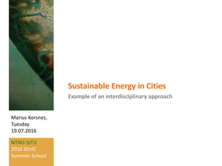 NTNU-SJTU
2016 SEniC
Summer School
Marius Korsnes,
Tuesday
19.07.2016
Sustainable Energy in Cities
Example of an interdisciplinary approach
 