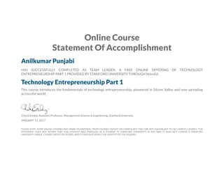 Online Course
Statement Of Accomplishment
Anilkumar Punjabi
HAS SUCCESSFULLY COMPLETED AS TEAM LEADER, A FREE ONLINE OFFERING OF TECHNOLOGY
ENTREPRENEURSHIP PART 1 PROVIDED BY STANFORD UNIVERSITY THROUGH NovoEd.
Technology Entrepreneurship Part 1
This course introduces the fundamentals of technology entrepreneurship, pioneered in Silicon Valley and now spreading
across the world.
Chuck Eesley, Assistant Professor, Management Science & Engineering, Stanford University
JANUARY 13, 2017
PLEASE NOTE: SOME ONLINE COURSES MAY DRAW ON MATERIAL FROM COURSES TAUGHT ON CAMPUS BUT THEY ARE NOT EQUIVALENT TO ON-CAMPUS COURSES. THIS
STATEMENT DOES NOT AFFIRM THAT THIS STUDENT WAS ENROLLED AS A STUDENT AT STANFORD UNIVERSITY IN ANY WAY. IT DOES NOT CONFER A STANFORD
UNIVERSITY GRADE, COURSE CREDIT OR DEGREE, AND IT DOES NOT VERIFY THE IDENTITY OF THE STUDENT.
 