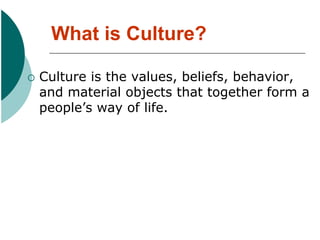What is Culture?
 Culture is the values, beliefs, behavior,
and material objects that together form a
people’s way of life.
 