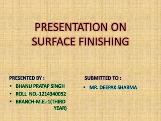 PRESENTATION ON 
SURFACE FINISHING 
PRESENTED BY : 
• BHANU PRATAP SINGH 
• ROLL NO.-1214340052 
• BRANCH-M.E.-1(THIRD 
YEAR) 
SUBMITTED TO : 
• MR. DEEPAK SHARMA 
 