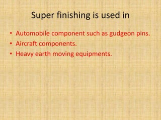 Super finishing is used in 
• Automobile component such as gudgeon pins. 
• Aircraft components. 
• Heavy earth moving equipments. 
 