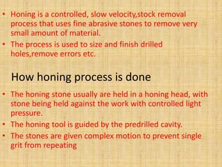 • Honing is a controlled, slow velocity,stock removal 
process that uses fine abrasive stones to remove very 
small amount of material. 
• The process is used to size and finish drilled 
holes,remove errors etc. 
How honing process is done 
• The honing stone usually are held in a honing head, with 
stone being held against the work with controlled light 
pressure. 
• The honing tool is guided by the predrilled cavity. 
• The stones are given complex motion to prevent single 
grit from repeating 
 