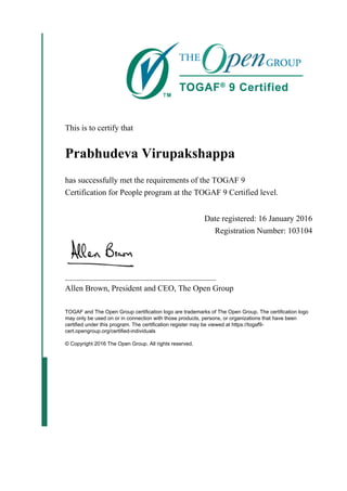 This is to certify that
Prabhudeva Virupakshappa
has successfully met the requirements of the TOGAF 9
Certification for People program at the TOGAF 9 Certified level.
Date registered: 16 January 2016
Registration Number: 103104
_____________________________________
Allen Brown, President and CEO, The Open Group
TOGAF and The Open Group certification logo are trademarks of The Open Group. The certification logo
may only be used on or in connection with those products, persons, or organizations that have been
certified under this program. The certification register may be viewed at https://togaf9-
cert.opengroup.org/certified-individuals
© Copyright 2016 The Open Group. All rights reserved.
 
