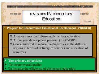 - Since 1970
 Program for Decentralized Educational Development ( PRODED)
revisionsIN elementary
Education
 A major curricular reform in elementary education
 A four year development program ( 1982-1986)
 Conceptualized to reduce the disparities in the different
regions in terms of delivery of services and allocation of
resources
 The primary objectives:
 To insure overall quality
 To increase the efficiency of elementary education
 
