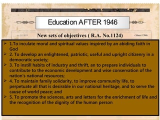 - Since 1946
Education AFTER 1946
New sets of objectives ( R.A. No.1124)
 1.To inculate moral and spiritual values inspired by an abiding faith in
God
 2. To develop an enlightened, patriotic, useful and upright citizenry in a
democratic society;
 3. To instill habits of industry and thrift, an to prepare individuals to
contribute to the economic development and wise conservation of the
nation’s national resources;
 4. To maintain family solidarity, to improve community life, to
perpetuate all that is desirable in our national heritage, and to serve the
cause of world peace; and
 5. To promote the sciences, arts and letters for the enrichment of life and
the recognition of the dignity of the human person
 