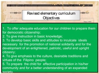 - Since 1953
Revised elementary curriculum
Objectives
1. To offer adequate education for our children to prepare them
for democratic citizenship;
2. To give instruction in basic knowledge;
3. To develop basic skills and attitudes to inculcate ideals
necessary for the promotion of national solidarity and for the
development of an enlightened, patriotic, useful and upright
citizenry;
4. To give emphasis to the culture, desirable traditions and
virtues of the Filipino people;
5. To prepare the child for effective participation in his/her
community and for a better understanding of an expanded
society.
 