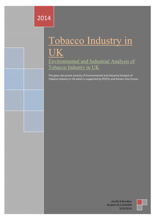 Tobacco Industry in
UK
Environmental and Industrial Analysis of
Tobacco Industry in UK
The given document consists of Environmental and Industrial Analysis of
Tobacco Industry in UK which is supported by PESTEL and Porters Five Forces.
2014
Hardik B Bendbar
Student ID:21242444
3/23/2014
 