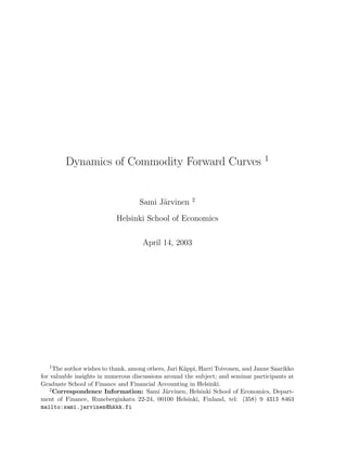Dynamics of Commodity Forward Curves 1


                                                       2
                                    Sami J¨rvinen
                                          a

                           Helsinki School of Economics

                                     April 14, 2003




   1 The author wishes to thank, among others, Jari K¨ppi, Harri Toivonen, and Janne Saarikko
                                                     a
for valuable insights in numerous discussions around the subject; and seminar participants at
Graduate School of Finance and Financial Accounting in Helsinki.
   2 Correspondence Information: Sami J¨rvinen, Helsinki School of Economics, Depart-
                                              a
ment of Finance, Runeberginkatu 22-24, 00100 Helsinki, Finland, tel: (358) 9 4313 8463
mailto:sami.jarvinen@hkkk.fi
 