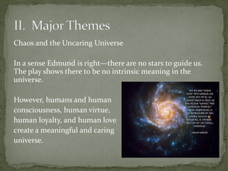 Chaos and the Uncaring Universe
In a sense Edmund is right—there are no stars to guide us.
The play shows there to be no intrinsic meaning in the
universe.
However, humans and human
consciousness, human virtue,
human loyalty, and human love
create a meaningful and caring
universe.
 