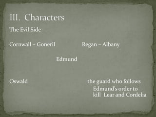 The Evil Side
Cornwall – Goneril Regan – Albany
Edmund
Oswald the guard who follows
Edmund’s order to
kill Lear and Cordelia
 