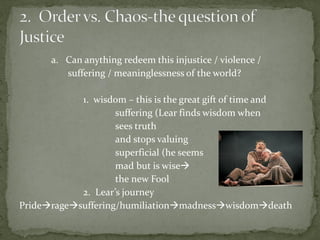 a. Can anything redeem this injustice / violence /
suffering / meaninglessness of the world?
1. wisdom – this is the great gift of time and
suffering (Lear finds wisdom when
sees truth
and stops valuing
superficial (he seems
mad but is wise
the new Fool
2. Lear’s journey
Prideragesuffering/humiliationmadnesswisdomdeath
 